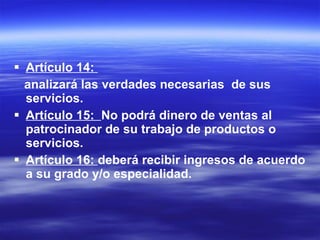 Artículo 14:  analizará las verdades necesarias  de sus servicios. Artículo 15:  No podrá dinero de ventas al patrocinador de su trabajo de productos o servicios. Artículo 16:  deberá recibir ingresos de acuerdo a su grado y/o especialidad. 