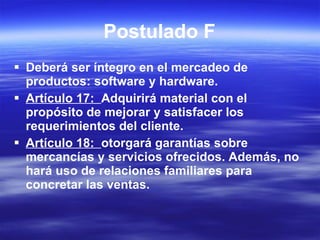 Postulado F Deberá ser íntegro en el mercadeo de productos: software y hardware. Artículo 17:  Adquirirá material con el propósito de mejorar y satisfacer los requerimientos del cliente. Artículo 18:  otorgará garantías sobre mercancías y servicios ofrecidos. Además, no hará uso de relaciones familiares para concretar las ventas. 