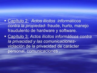 Capítulo 2:   Actos ilícitos  informáticos contra la propiedad-  fraude, hurto, manejo fraudulento de hardware y software. Capítulo 3:   Actos ilícitos informáticos contra la privacidad y las comunicaciones-  violación de la privacidad de carácter personal, comunicaciones . 