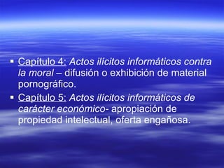 Capítulo 4:   Actos ilícitos informáticos contra la moral –  difusión o exhibición de material pornográfico. Capítulo 5:   Actos ilícitos informáticos de carácter económico-  apropiación de propiedad intelectual, oferta engañosa. 