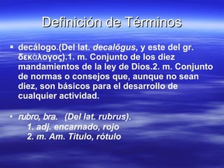 decálogo.(Del lat.  decalŏgus,  y este del gr. δεκάλογος).1. m. Conjunto de los diez mandamientos de la ley de Dios.2. m. Conjunto de normas o consejos que, aunque no sean diez, son básicos para el desarrollo de cualquier actividad. rubro, bra.  (Del lat. rubrus). 1. adj. encarnado, rojo 2. m. Am. Titulo, rótulo Definición de Términos 