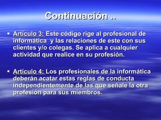 Continuación .. Artículo 3:  Este código rige al profesional de informática  y las relaciones de este con sus clientes y/o colegas. Se aplica a cualquier actividad que realice en su profesión. Artículo 4:  Los profesionales de la informática deberán acatar estas reglas de conducta independientemente de las que señale la otra profesión para sus miembros. 
