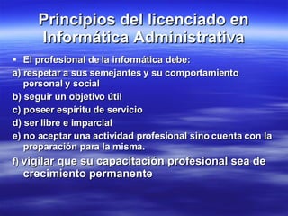Principios del licenciado en Informática Administrativa El profesional de la informática debe: a) respetar a sus semejantes y su comportamiento personal y social b) seguir un objetivo útil c) poseer espíritu de servicio d) ser libre e imparcial e) no aceptar una actividad profesional sino cuenta con la preparación para la misma. f)  vigilar que su capacitación profesional sea de crecimiento permanente 