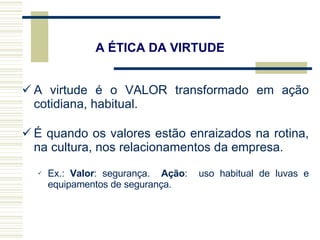 A virtude é o VALOR transformado em ação cotidiana, habitual. É quando os valores estão enraizados na rotina, na cultura, nos relacionamentos da empresa. Ex.:  Valor : segurança.  Ação :  uso habitual de luvas e equipamentos de segurança. A ÉTICA DA VIRTUDE 