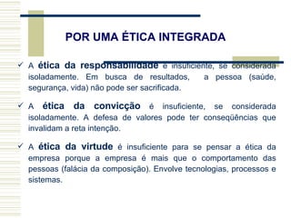 A  ética da responsabilidade  é insuficiente, se considerada isoladamente. Em busca de resultados,  a pessoa (saúde, segurança, vida) não pode ser sacrificada.  A  ética da convicção  é insuficiente, se considerada isoladamente. A defesa de valores pode ter conseqüências que invalidam a reta intenção.  A  ética da virtude  é insuficiente para se pensar a ética da empresa porque a empresa é mais que o comportamento das pessoas (falácia da composição). Envolve tecnologias, processos e sistemas.  POR UMA ÉTICA INTEGRADA 