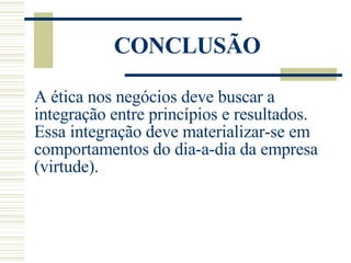 CONCLUSÃO A ética nos negócios deve buscar a integração entre princípios e resultados. Essa integração deve materializar-se em comportamentos do dia-a-dia da empresa (virtude). 