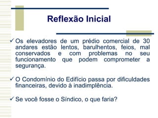 Os elevadores de um prédio comercial de 30 andares estão lentos, barulhentos, feios, mal conservados e com problemas no seu funcionamento que podem comprometer a segurança. O Condomínio do Edifício passa por dificuldades financeiras, devido à inadimplência.  Se você fosse o Síndico, o que faria? Reflexão Inicial 