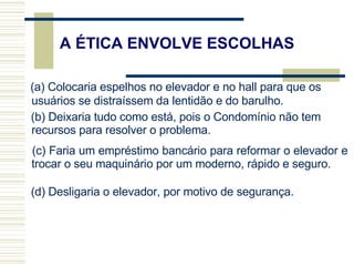(a) Colocaria espelhos no elevador e no hall para que os usuários se distraíssem da lentidão e do barulho. (b) Deixaria tudo como está, pois o Condomínio não tem recursos para resolver o problema. (c) Faria um empréstimo bancário para reformar o elevador e trocar o seu maquinário por um moderno, rápido e seguro. (d) Desligaria o elevador, por motivo de segurança. A ÉTICA ENVOLVE ESCOLHAS 