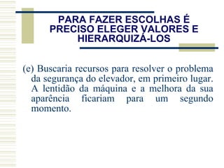PARA FAZER ESCOLHAS É PRECISO ELEGER VALORES E HIERARQUIZÁ-LOS (e) Buscaria recursos para resolver o problema da segurança do elevador, em primeiro lugar. A lentidão da máquina e a melhora da sua aparência ficariam para um segundo momento. 