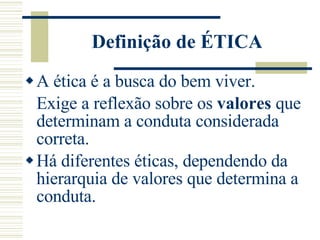 Definição de ÉTICA A ética é a busca do bem viver. Exige a reflexão sobre os  valores  que determinam a conduta considerada correta. Há diferentes éticas, dependendo da hierarquia de valores que determina a conduta. 