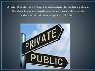 O lado ético do ser humano é a continuação de seu lado público.
Não deve haver separação nem entre o modo de viver do
cidadão na polis nem enquanto indivíduo.
 