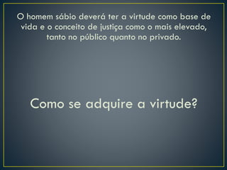 O homem sábio deverá ter a virtude como base de
vida e o conceito de justiça como o mais elevado,
tanto no público quanto no privado.
Como se adquire a virtude?
 