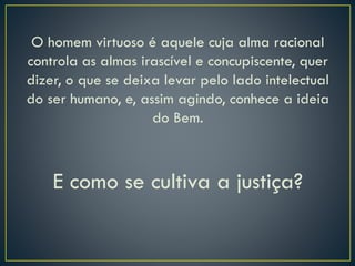 O homem virtuoso é aquele cuja alma racional
controla as almas irascível e concupiscente, quer
dizer, o que se deixa levar pelo lado intelectual
do ser humano, e, assim agindo, conhece a ideia
do Bem.
E como se cultiva a justiça?
 