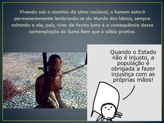 Vivendo sob o domínio da alma racional, o homem estará
permanentemente lembrando-se do Mundo das Ideias, sempre
voltando a ele, pois, viver de forma justa é a consequência dessa
contemplação do Sumo Bem que o sábio pratica.
 