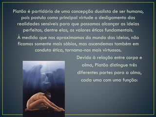 Platão é partidário de uma concepção dualista de ser humano,
pois postula como principal virtude o desligamento das
realidades sensíveis para que possamos alcançar as ideias
perfeitas, dentre elas, os valores éticos fundamentais.
À medida que nos aproximamos do mundo das ideias, não
ficamos somente mais sábios, mas ascendemos também em
conduta ética, tornamo-nos mais virtuosos.
Devido à relação entre corpo e
alma, Platão distingue três
diferentes partes para a alma,
cada uma com uma função:
 