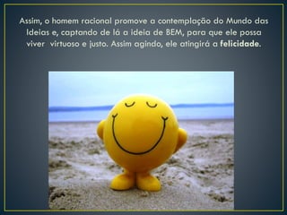 Assim, o homem racional promove a contemplação do Mundo das
Ideias e, captando de lá a ideia de BEM, para que ele possa
viver virtuoso e justo. Assim agindo, ele atingirá a felicidade.
 