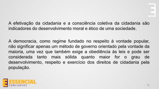 A efetivação da cidadania e a consciência coletiva da cidadania são
indicadores do desenvolvimento moral e ético de uma sociedade.
A democracia, como regime fundado no respeito à vontade popular,
não significar apenas um método de governo orientado pela vontade da
maioria, uma vez que também exige a obediência às leis e pode ser
considerada tanto mais sólida quanto maior for o grau de
desenvolvimento, respeito e exercício dos direitos de cidadania pela
população.
12
 