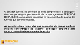 O servidor público, no exercício de suas competências e atribuições,
deve sempre se guiar pela consciência de que age como SERVIDOR
DO PÚBLICO, como agente impessoal no desempenho de alguma das
funções que cabem ao Estado.
As características requeridas dos ocupantes de cargos públicos
incluem concentração no trabalho, dedicação, empenho para
servir a comunidade e competência técnica.
14
 