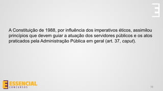 A Constituição de 1988, por influência dos imperativos éticos, assimilou
princípios que devem guiar a atuação dos servidores públicos e os atos
praticados pela Administração Pública em geral (art. 37, caput).
16
 