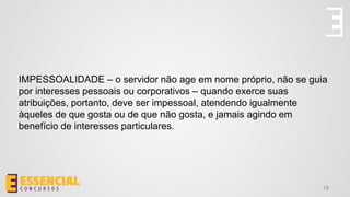 IMPESSOALIDADE – o servidor não age em nome próprio, não se guia
por interesses pessoais ou corporativos – quando exerce suas
atribuições, portanto, deve ser impessoal, atendendo igualmente
àqueles de que gosta ou de que não gosta, e jamais agindo em
benefício de interesses particulares.
18
 