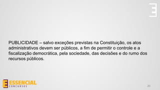 PUBLICIDADE – salvo exceções previstas na Constituição, os atos
administrativos devem ser públicos, a fim de permitir o controle e a
fiscalização democrática, pela sociedade, das decisões e do rumo dos
recursos públicos.
20
 