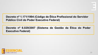 Decreto nº 1.171/1994 (Código de Ética Profissional do Servidor
Público Civil do Poder Executivo Federal)
Decreto nº 6.029/2007 (Sistema de Gestão da Ética do Poder
Executivo Federal)
23
 