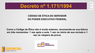 Decreto nº 1.171/1994
24
CÓDIGO DE ÉTICA DO SERVIDOR
DO PODER EXECUTIVO FEDERAL
Como o Código de Ética não é muito extenso, recomenda-se sua leitura
em três momentos: 1 vez após a aula, 1 vez no início de sua revisão e 1
vez na véspera da prova.
 