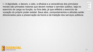 25
I - A dignidade, o decoro, o zelo, a eficácia e a consciência dos princípios
morais são primados maiores que devem nortear o servidor público, seja no
exercício do cargo ou função, ou fora dele, já que refletirá o exercício da
vocação do próprio poder estatal. Seus atos, comportamentos e atitudes serão
direcionados para a preservação da honra e da tradição dos serviços públicos.
 