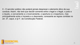 26
II - O servidor público não poderá jamais desprezar o elemento ético de sua
conduta. Assim, não terá que decidir somente entre o legal e o ilegal, o justo e
o injusto, o conveniente e o inconveniente, o oportuno e o inoportuno, mas
principalmente entre o honesto e o desonesto, consoante as regras contidas no
art. 37, caput, e § 4°, da Constituição Federal.
 