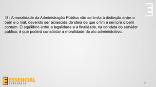 27
III - A moralidade da Administração Pública não se limita à distinção entre o
bem e o mal, devendo ser acrescida da idéia de que o fim é sempre o bem
comum. O equilíbrio entre a legalidade e a finalidade, na conduta do servidor
público, é que poderá consolidar a moralidade do ato administrativo.
 