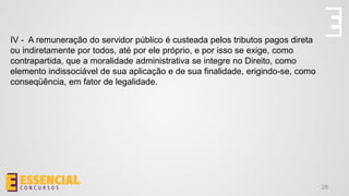 28
IV - A remuneração do servidor público é custeada pelos tributos pagos direta
ou indiretamente por todos, até por ele próprio, e por isso se exige, como
contrapartida, que a moralidade administrativa se integre no Direito, como
elemento indissociável de sua aplicação e de sua finalidade, erigindo-se, como
conseqüência, em fator de legalidade.
 