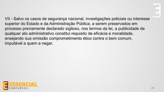 29
VII - Salvo os casos de segurança nacional, investigações policiais ou interesse
superior do Estado e da Administração Pública, a serem preservados em
processo previamente declarado sigiloso, nos termos da lei, a publicidade de
qualquer ato administrativo constitui requisito de eficácia e moralidade,
ensejando sua omissão comprometimento ético contra o bem comum,
imputável a quem a negar.
 