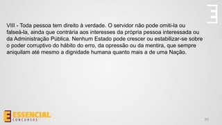 30
VIII - Toda pessoa tem direito à verdade. O servidor não pode omiti-la ou
falseá-la, ainda que contrária aos interesses da própria pessoa interessada ou
da Administração Pública. Nenhum Estado pode crescer ou estabilizar-se sobre
o poder corruptivo do hábito do erro, da opressão ou da mentira, que sempre
aniquilam até mesmo a dignidade humana quanto mais a de uma Nação.
 