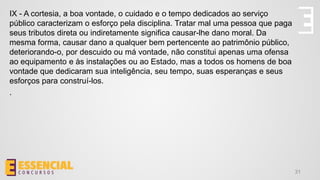 31
IX - A cortesia, a boa vontade, o cuidado e o tempo dedicados ao serviço
público caracterizam o esforço pela disciplina. Tratar mal uma pessoa que paga
seus tributos direta ou indiretamente significa causar-lhe dano moral. Da
mesma forma, causar dano a qualquer bem pertencente ao patrimônio público,
deteriorando-o, por descuido ou má vontade, não constitui apenas uma ofensa
ao equipamento e às instalações ou ao Estado, mas a todos os homens de boa
vontade que dedicaram sua inteligência, seu tempo, suas esperanças e seus
esforços para construí-los.
.
 
