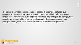32
X - Deixar o servidor público qualquer pessoa à espera de solução que
compete ao setor em que exerça suas funções, permitindo a formação de
longas filas, ou qualquer outra espécie de atraso na prestação do serviço, não
caracteriza apenas atitude contra a ética ou ato de desumanidade, mas
principalmente grave dano moral aos usuários dos serviços públicos.
 