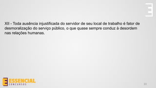 33
XII - Toda ausência injustificada do servidor de seu local de trabalho é fator de
desmoralização do serviço público, o que quase sempre conduz à desordem
nas relações humanas.
 