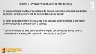 35
SEÇÃO II - PRINCIPAIS DEVERES (INCISO XIV)
d) jamais retardar qualquer prestação de contas, condição essencial da gestão
dos bens, direitos e serviços da coletividade a seu cargo;
e) tratar cuidadosamente os usuários dos serviços aperfeiçoando o processo
de comunicação e contato com o público;
f) ter consciência de que seu trabalho é regido por princípios éticos que se
materializam na adequada prestação dos serviços públicos;
 