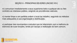 38
SEÇÃO II - PRINCIPAIS DEVERES (INCISO XIV)
m) comunicar imediatamente a seus superiores todo e qualquer ato ou fato
contrário ao interesse público, exigindo as providências cabíveis;
n) manter limpo e em perfeita ordem o local de trabalho, seguindo os métodos
mais adequados à sua organização e distribuição;
o) participar dos movimentos e estudos que se relacionem com a melhoria do
exercício de suas funções, tendo por escopo a realização do bem comum;
 