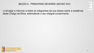 41
SEÇÃO II - PRINCIPAIS DEVERES (INCISO XIV)
v) divulgar e informar a todos os integrantes da sua classe sobre a existência
deste Código de Ética, estimulando o seu integral cumprimento.
 