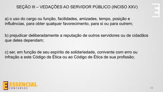 42
SEÇÃO III – VEDAÇÕES AO SERVIDOR PÚBLICO (INCISO XXV)
a) o uso do cargo ou função, facilidades, amizades, tempo, posição e
influências, para obter qualquer favorecimento, para si ou para outrem;
b) prejudicar deliberadamente a reputação de outros servidores ou de cidadãos
que deles dependam;
c) ser, em função de seu espírito de solidariedade, conivente com erro ou
infração a este Código de Ética ou ao Código de Ética de sua profissão;
 