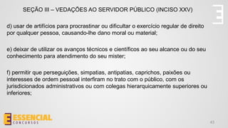 43
SEÇÃO III – VEDAÇÕES AO SERVIDOR PÚBLICO (INCISO XXV)
d) usar de artifícios para procrastinar ou dificultar o exercício regular de direito
por qualquer pessoa, causando-lhe dano moral ou material;
e) deixar de utilizar os avanços técnicos e científicos ao seu alcance ou do seu
conhecimento para atendimento do seu mister;
f) permitir que perseguições, simpatias, antipatias, caprichos, paixões ou
interesses de ordem pessoal interfiram no trato com o público, com os
jurisdicionados administrativos ou com colegas hierarquicamente superiores ou
inferiores;
 