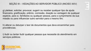 44
SEÇÃO III – VEDAÇÕES AO SERVIDOR PÚBLICO (INCISO XXV)
g) pleitear, solicitar, provocar, sugerir ou receber qualquer tipo de ajuda
financeira, gratificação, prêmio, comissão, doação ou vantagem de qualquer
espécie, para si, familiares ou qualquer pessoa, para o cumprimento da sua
missão ou para influenciar outro servidor para o mesmo fim;
h) alterar ou deturpar o teor de documentos que deva encaminhar para
providências;
i) iludir ou tentar iludir qualquer pessoa que necessite do atendimento em
serviços públicos;
 