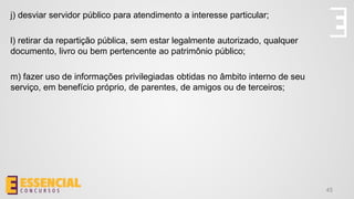 45
j) desviar servidor público para atendimento a interesse particular;
l) retirar da repartição pública, sem estar legalmente autorizado, qualquer
documento, livro ou bem pertencente ao patrimônio público;
m) fazer uso de informações privilegiadas obtidas no âmbito interno de seu
serviço, em benefício próprio, de parentes, de amigos ou de terceiros;
 