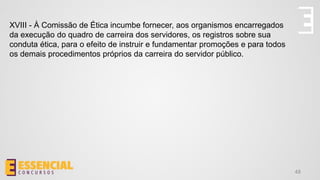 48
XVIII - À Comissão de Ética incumbe fornecer, aos organismos encarregados
da execução do quadro de carreira dos servidores, os registros sobre sua
conduta ética, para o efeito de instruir e fundamentar promoções e para todos
os demais procedimentos próprios da carreira do servidor público.
 