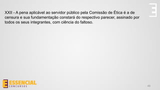 49
XXII - A pena aplicável ao servidor público pela Comissão de Ética é a de
censura e sua fundamentação constará do respectivo parecer, assinado por
todos os seus integrantes, com ciência do faltoso.
 