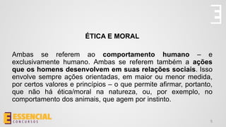 ÉTICA E MORAL
Ambas se referem ao comportamento humano – e
exclusivamente humano. Ambas se referem também a ações
que os homens desenvolvem em suas relações sociais. Isso
envolve sempre ações orientadas, em maior ou menor medida,
por certos valores e princípios – o que permite afirmar, portanto,
que não há ética/moral na natureza, ou, por exemplo, no
comportamento dos animais, que agem por instinto.
5
 