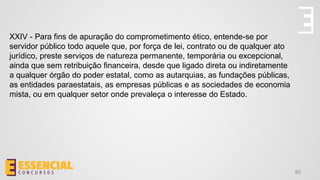 50
XXIV - Para fins de apuração do comprometimento ético, entende-se por
servidor público todo aquele que, por força de lei, contrato ou de qualquer ato
jurídico, preste serviços de natureza permanente, temporária ou excepcional,
ainda que sem retribuição financeira, desde que ligado direta ou indiretamente
a qualquer órgão do poder estatal, como as autarquias, as fundações públicas,
as entidades paraestatais, as empresas públicas e as sociedades de economia
mista, ou em qualquer setor onde prevaleça o interesse do Estado.
 