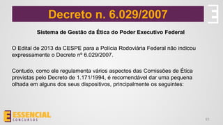 Decreto n. 6.029/2007
Sistema de Gestão da Ética do Poder Executivo Federal
O Edital de 2013 da CESPE para a Polícia Rodoviária Federal não indicou
expressamente o Decreto nº 6.029/2007.
Contudo, como ele regulamenta vários aspectos das Comissões de Ética
previstas pelo Decreto de 1.171/1994, é recomendável dar uma pequena
olhada em alguns dos seus dispositivos, principalmente os seguintes:
51
 