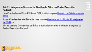 52
Art. 2o Integram o Sistema de Gestão da Ética do Poder Executivo
Federal:
I - a Comissão de Ética Pública - CEP, instituída pelo Decreto de 26 de maio de
1999;
II - as Comissões de Ética de que trata o Decreto no 1.171, de 22 de junho
de 1994; e
III - as demais Comissões de Ética e equivalentes nas entidades e órgãos do
Poder Executivo Federal.
 