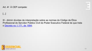 53
Art. 4o À CEP compete:
[...]
III - dirimir dúvidas de interpretação sobre as normas do Código de Ética
Profissional do Servidor Público Civil do Poder Executivo Federal de que trata
o Decreto no 1.171, de 1994;
 